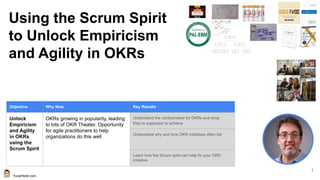 YuvalYeret.com
1
Using the Scrum Spirit
to Unlock Empiricism
and Agility in OKRs
Objective Why Now Key Results
Unlock
Empiricism
and Agility
in OKRs
using the
Scrum Spirit
OKRs growing in popularity, leading
to lots of OKR Theater. Opportunity
for agile practitioners to help
organizations do this well
Understand the context/need for OKRs and what
they’re supposed to achieve
Understand why and how OKR initiatives often fail
Learn how the Scrum spirit can help fix your OKR
initiative
 