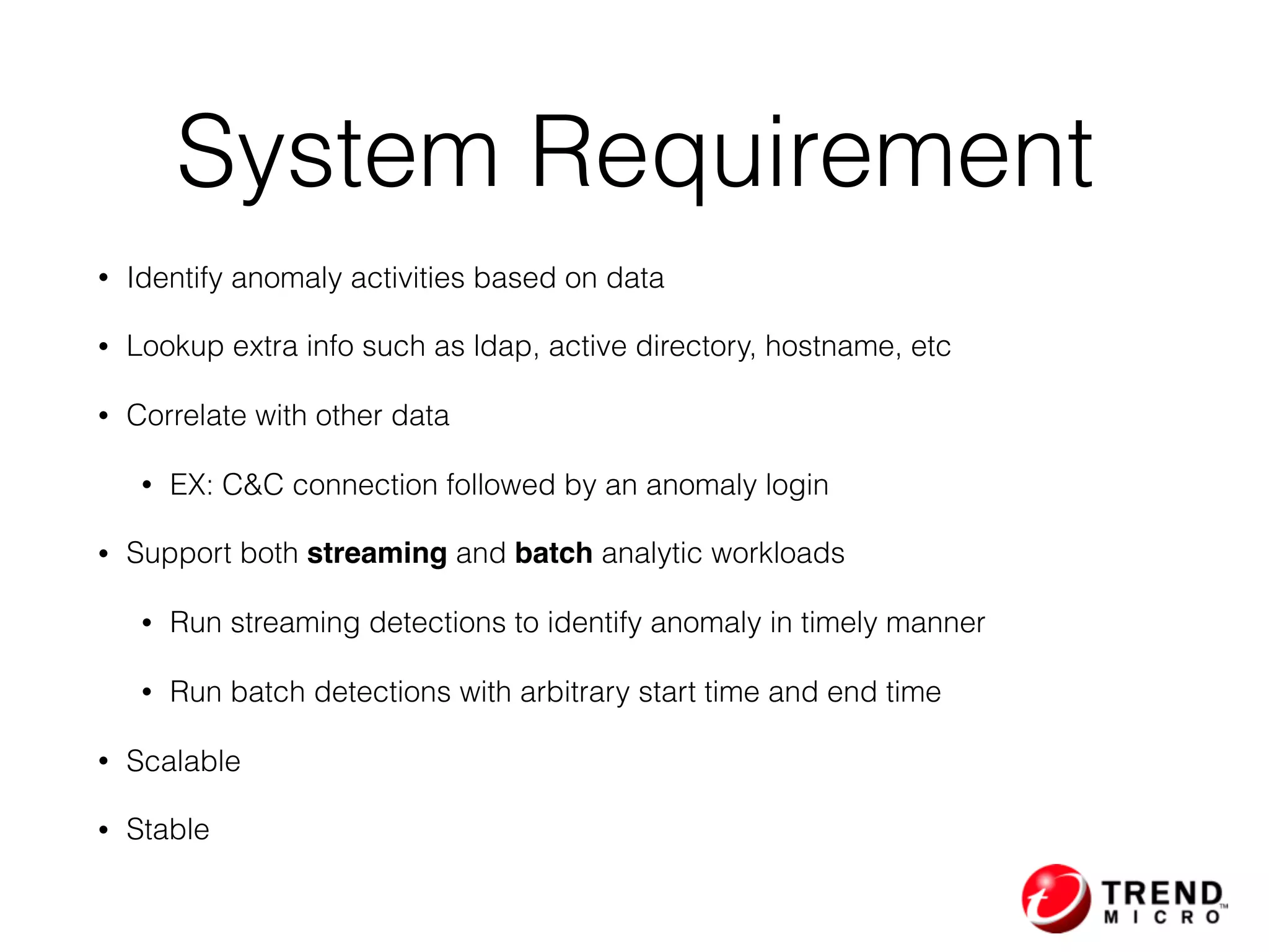 System Requirement
• Identify anomaly activities based on data
• Lookup extra info such as ldap, active directory, hostname, etc
• Correlate with other data
• EX: C&C connection followed by an anomaly login
• Support both streaming and batch analytic workloads
• Run streaming detections to identify anomaly in timely manner
• Run batch detections with arbitrary start time and end time
• Scalable
• Stable
 