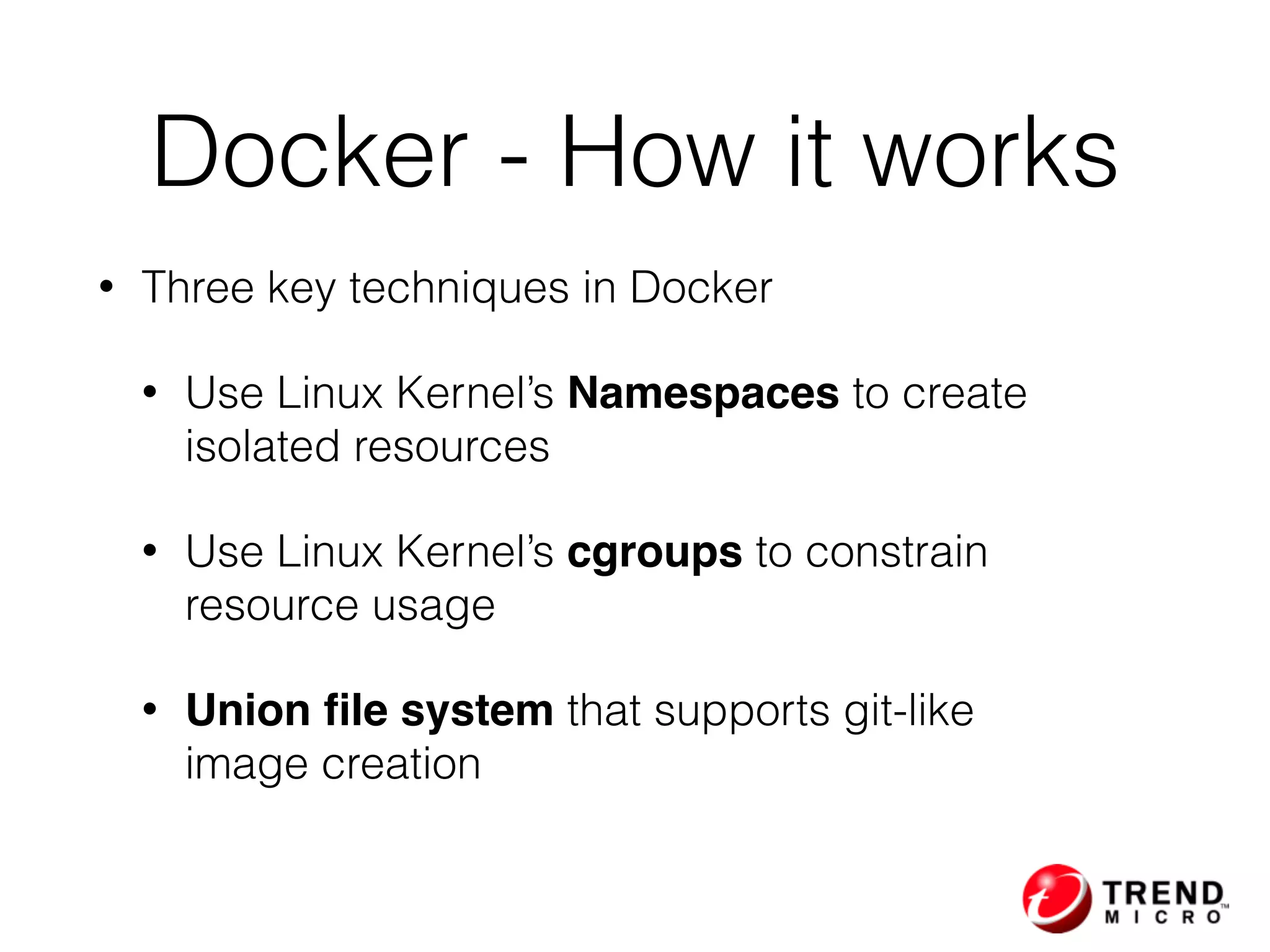 • Three key techniques in Docker
• Use Linux Kernel’s Namespaces to create  
isolated resources
• Use Linux Kernel’s cgroups to constrain  
resource usage
• Union ﬁle system that supports git-like  
image creation
Docker - How it works
 