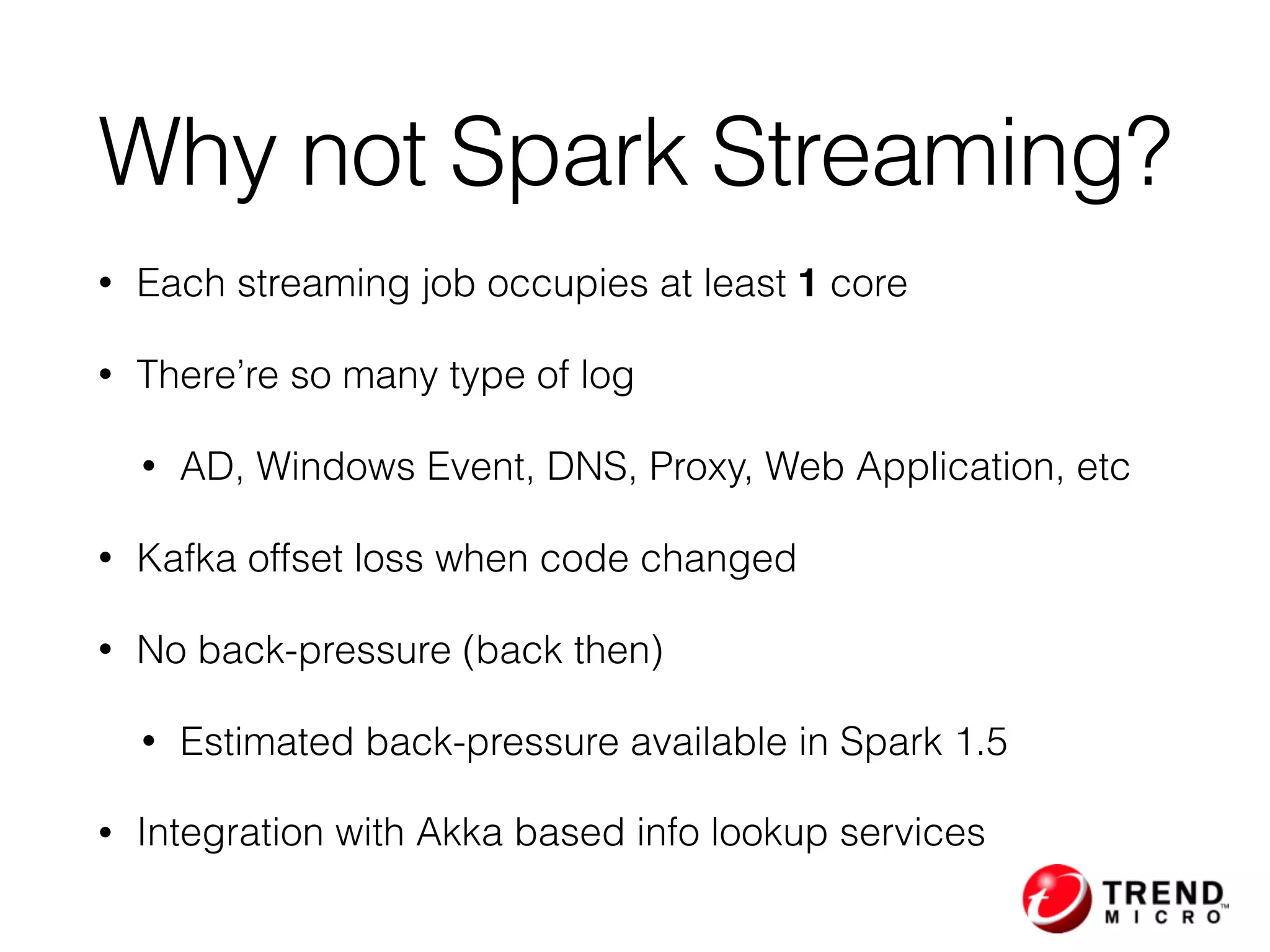 • Each streaming job occupies at least 1 core
• There’re so many type of log
• AD, Windows Event, DNS, Proxy, Web Application, etc
• Kafka offset loss when code changed
• No back-pressure (back then)
• Estimated back-pressure available in Spark 1.5
• Integration with Akka based info lookup services
Why not Spark Streaming?
 