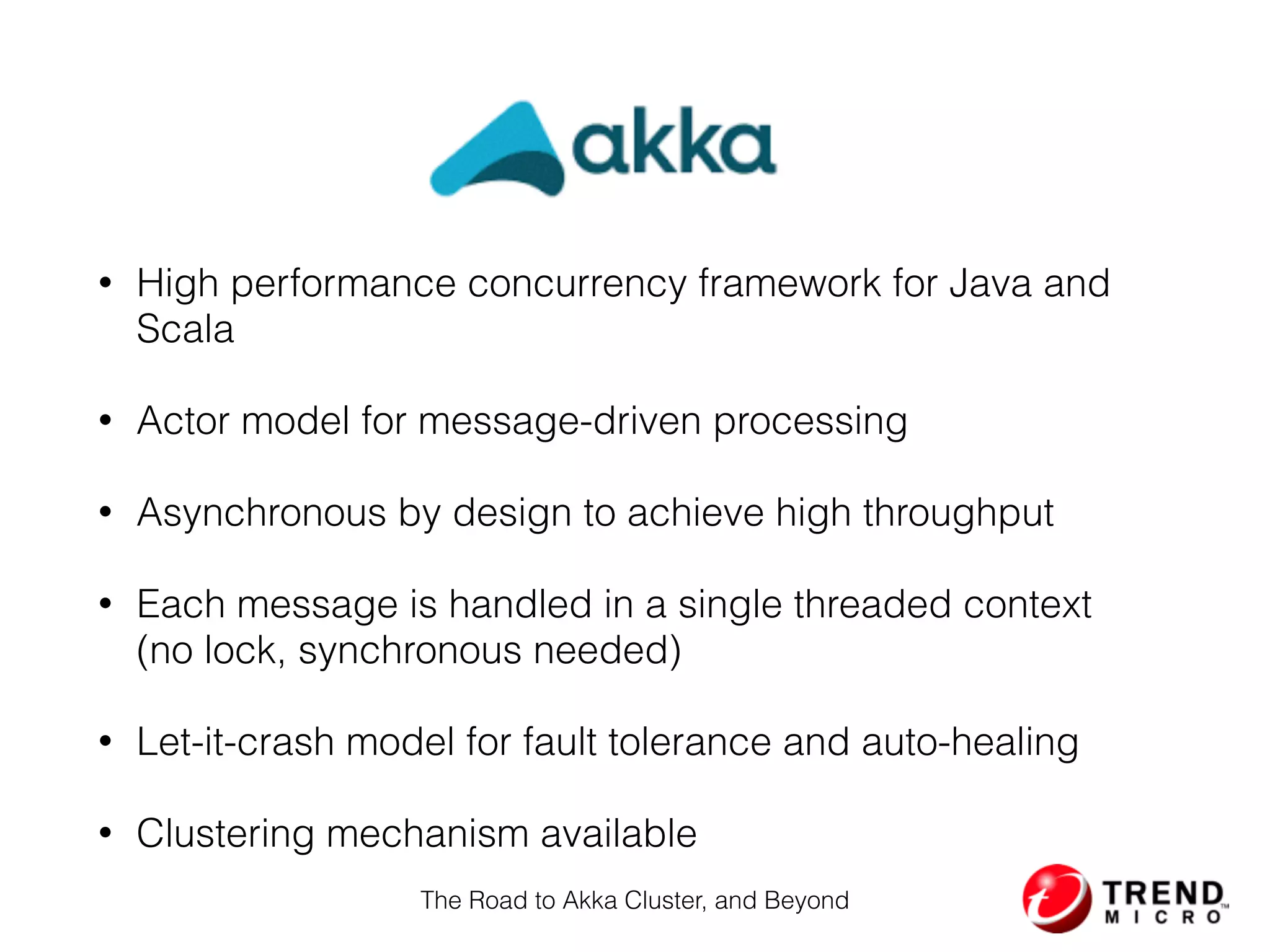 Akka
• High performance concurrency framework for Java and
Scala
• Actor model for message-driven processing
• Asynchronous by design to achieve high throughput
• Each message is handled in a single threaded context 
(no lock, synchronous needed)
• Let-it-crash model for fault tolerance and auto-healing
• Clustering mechanism available
The Road to Akka Cluster, and Beyond
 