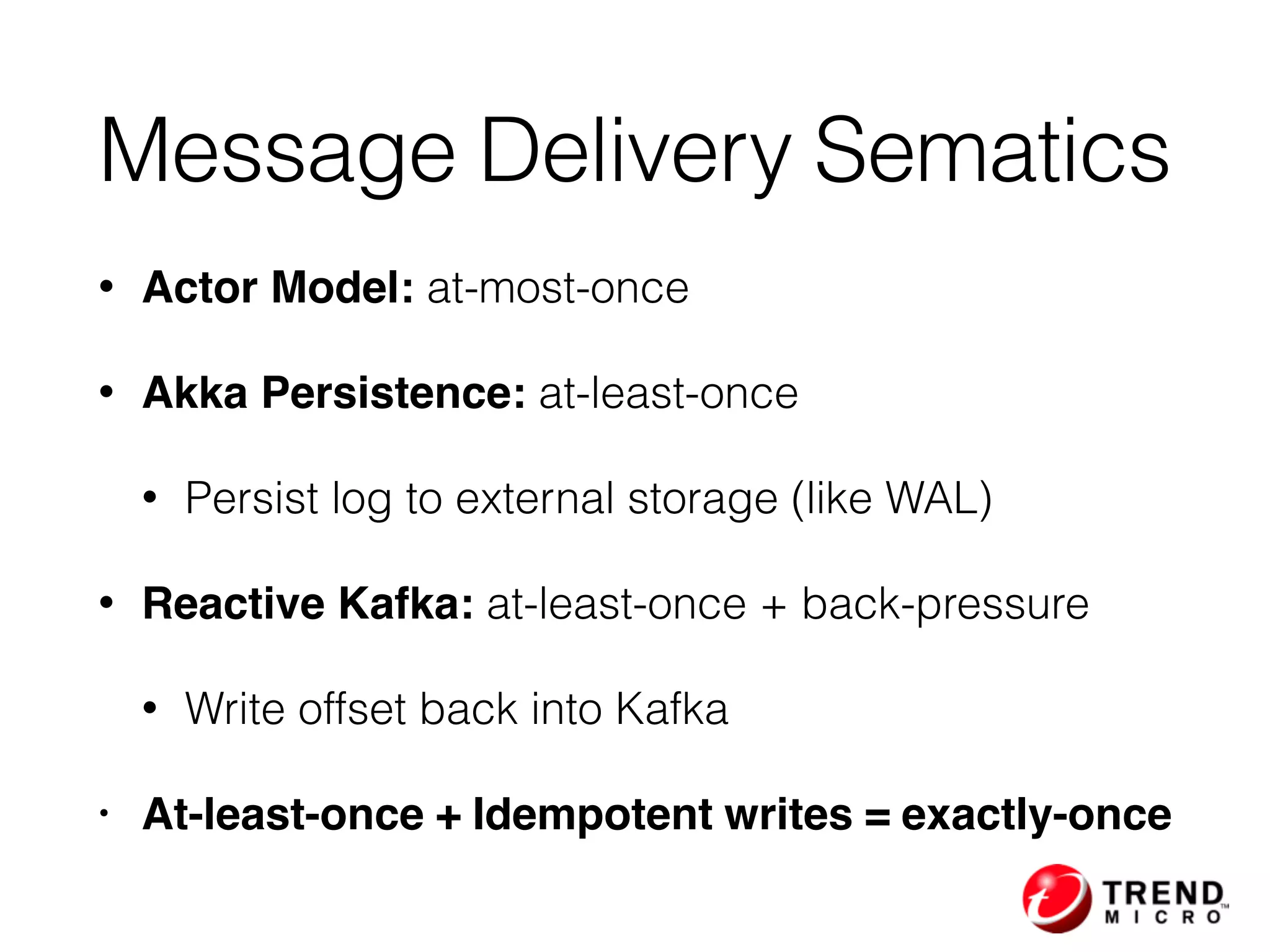 Message Delivery Sematics
• Actor Model: at-most-once
• Akka Persistence: at-least-once
• Persist log to external storage (like WAL)
• Reactive Kafka: at-least-once + back-pressure
• Write offset back into Kafka
• At-least-once + Idempotent writes = exactly-once
 