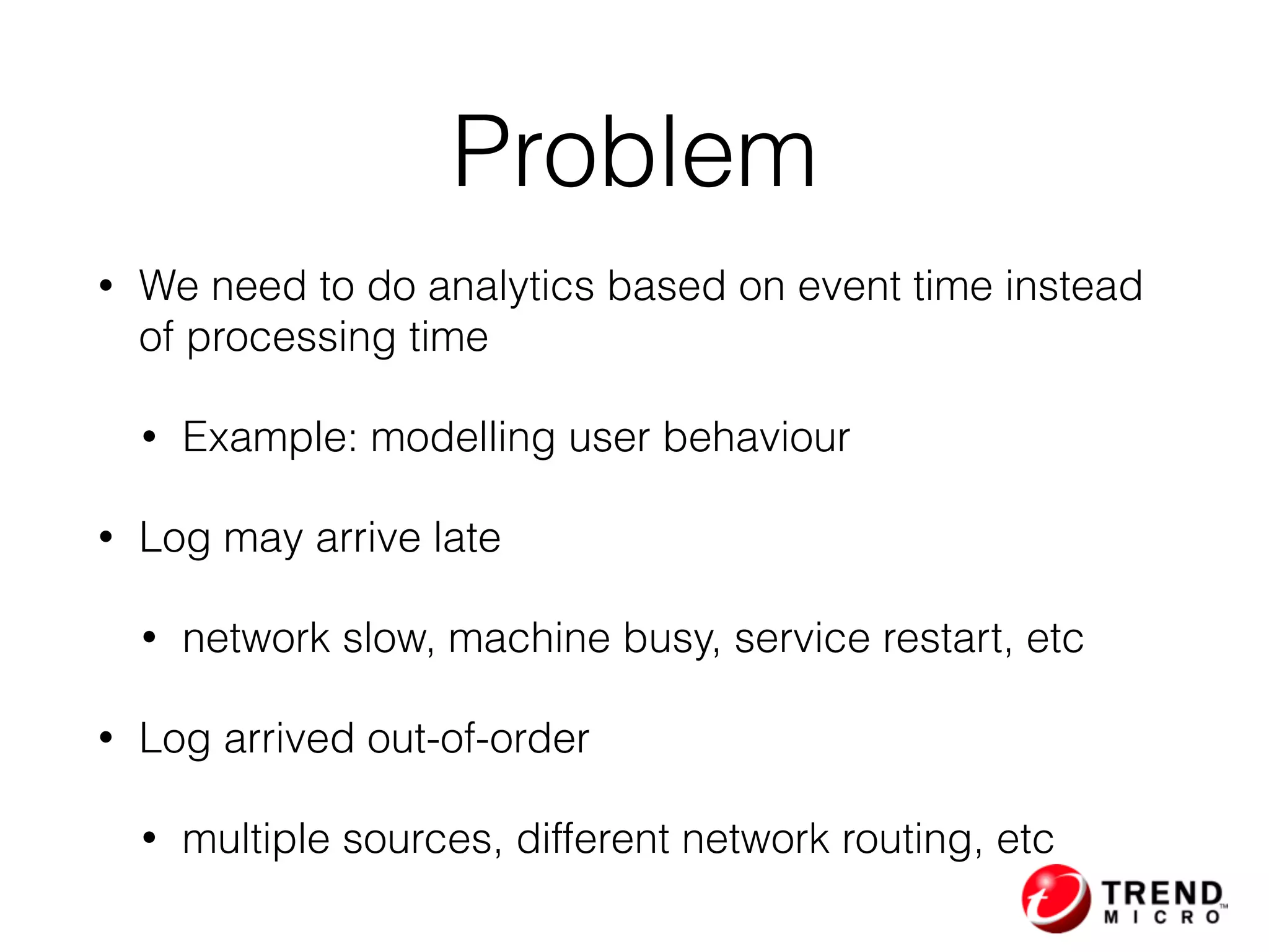 Problem
• We need to do analytics based on event time instead
of processing time
• Example: modelling user behaviour
• Log may arrive late
• network slow, machine busy, service restart, etc
• Log arrived out-of-order
• multiple sources, different network routing, etc
 