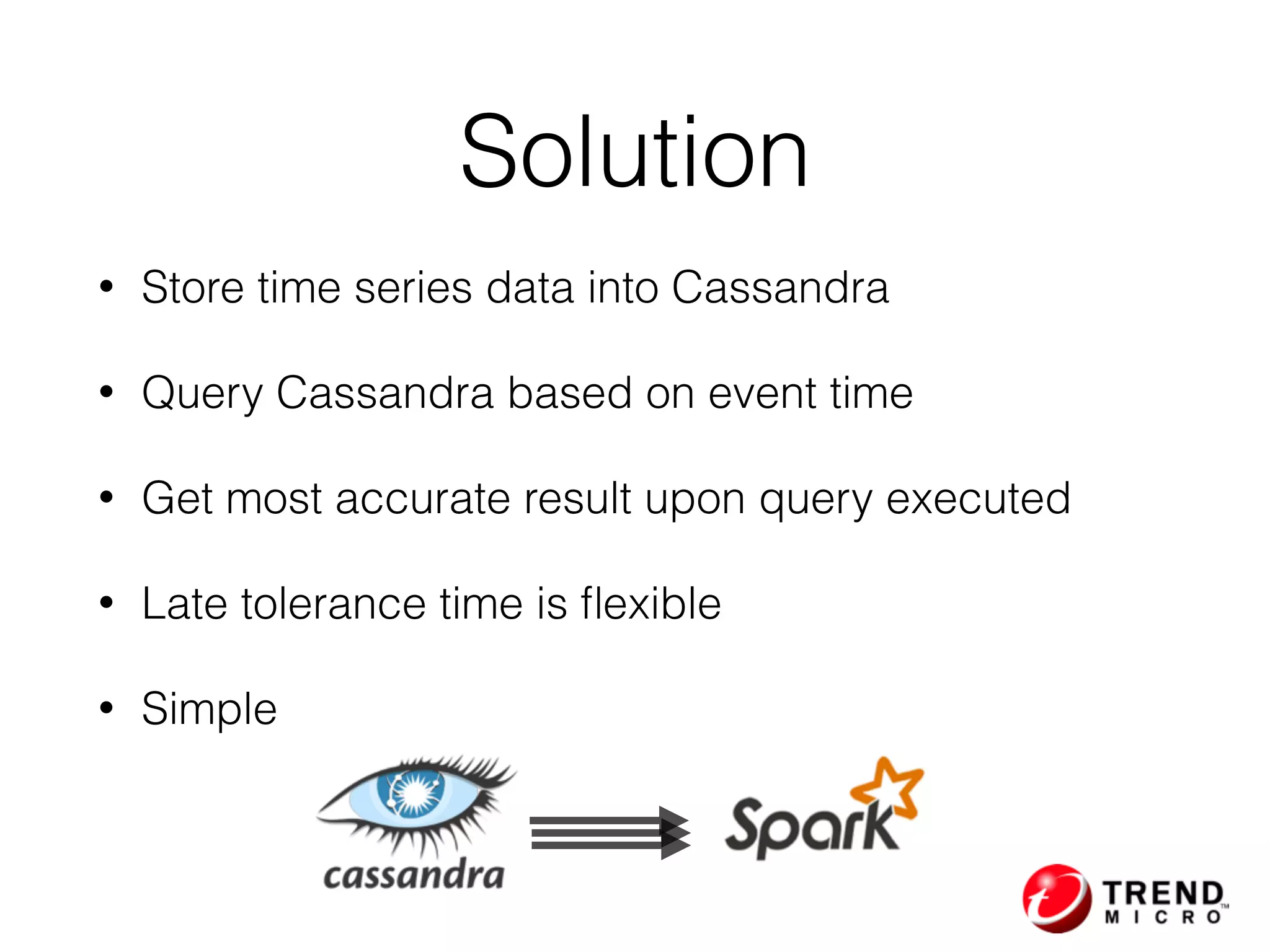 • Store time series data into Cassandra
• Query Cassandra based on event time
• Get most accurate result upon query executed
• Late tolerance time is ﬂexible
• Simple
Solution
 