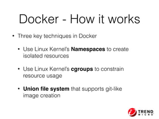• Three key techniques in Docker
• Use Linux Kernel’s Namespaces to create  
isolated resources
• Use Linux Kernel’s cgroups to constrain  
resource usage
• Union ﬁle system that supports git-like  
image creation
Docker - How it works
 