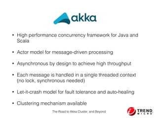 Akka
• High performance concurrency framework for Java and
Scala
• Actor model for message-driven processing
• Asynchronous by design to achieve high throughput
• Each message is handled in a single threaded context 
(no lock, synchronous needed)
• Let-it-crash model for fault tolerance and auto-healing
• Clustering mechanism available
The Road to Akka Cluster, and Beyond
 
