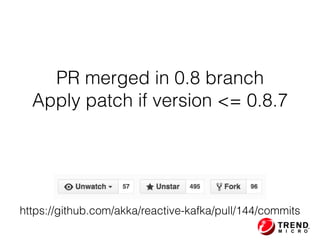 PR merged in 0.8 branch
Apply patch if version <= 0.8.7
https://github.com/akka/reactive-kafka/pull/144/commits
 