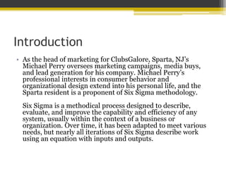 Introduction
• As the head of marketing for ClubsGalore, Sparta, NJ’s
Michael Perry oversees marketing campaigns, media buys,
and lead generation for his company. Michael Perry’s
professional interests in consumer behavior and
organizational design extend into his personal life, and the
Sparta resident is a proponent of Six Sigma methodology.
Six Sigma is a methodical process designed to describe,
evaluate, and improve the capability and efficiency of any
system, usually within the context of a business or
organization. Over time, it has been adapted to meet various
needs, but nearly all iterations of Six Sigma describe work
using an equation with inputs and outputs.