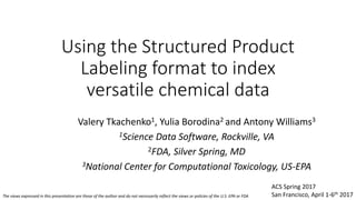 Using the Structured Product
Labeling format to index
versatile chemical data
Valery Tkachenko1, Yulia Borodina2 and Antony Williams3
1Science Data Software, Rockville, VA
2FDA, Silver Spring, MD
3National Center for Computational Toxicology, US-EPA
The views expressed in this presentation are those of the author and do not necessarily reflect the views or policies of the U.S. EPA or FDA
ACS Spring 2017
San Francisco, April 1-6th 2017
 