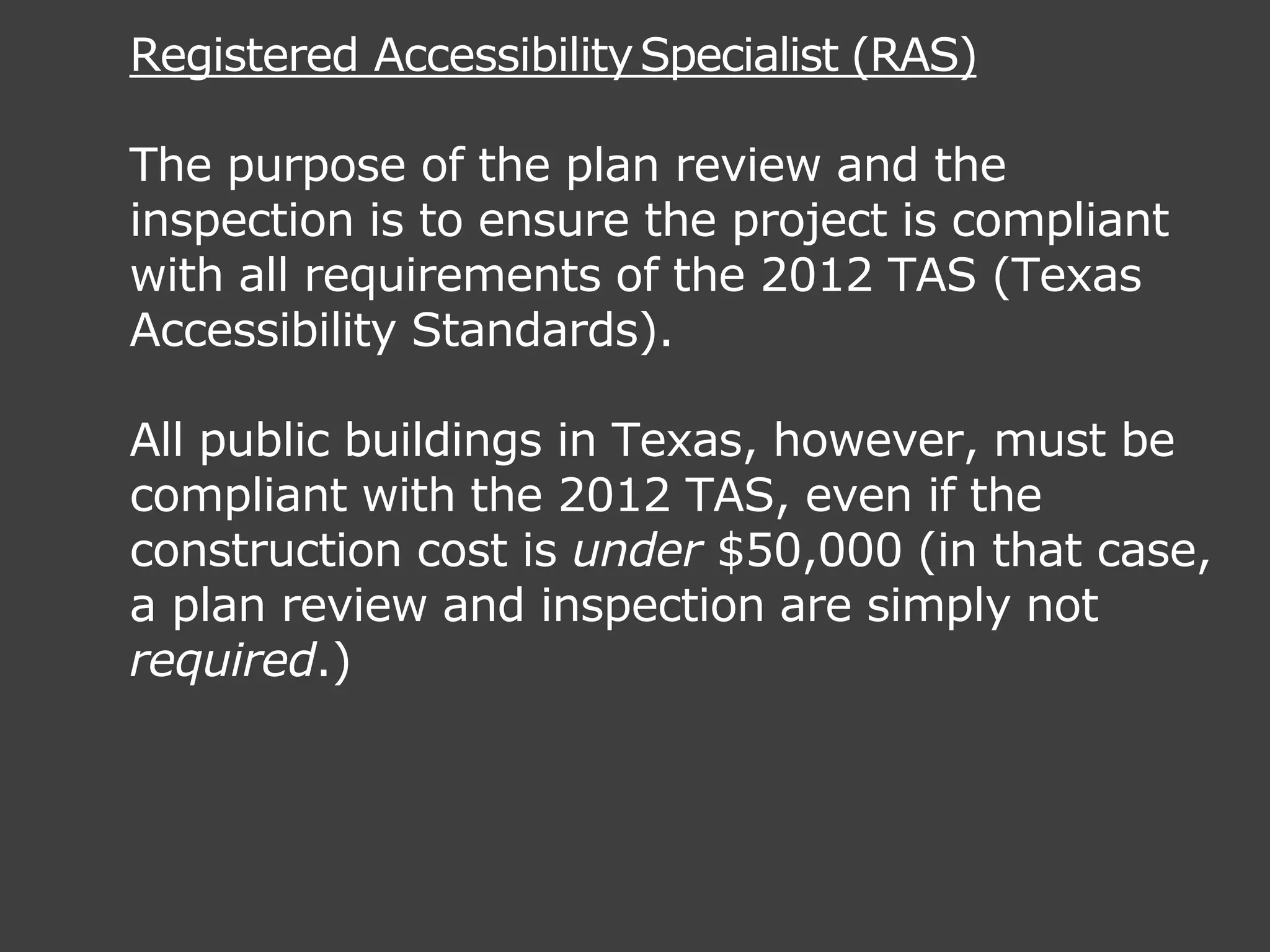 Registered AccessibilitySpecialist (RAS)
The purpose of the plan review and the
inspection is to ensure the project is compliant
with all requirements of the 2012 TAS (Texas
Accessibility Standards).
All public buildings in Texas, however, must be
compliant with the 2012 TAS, even if the
construction cost is under $50,000 (in that case,
a plan review and inspection are simply not
required.)
 