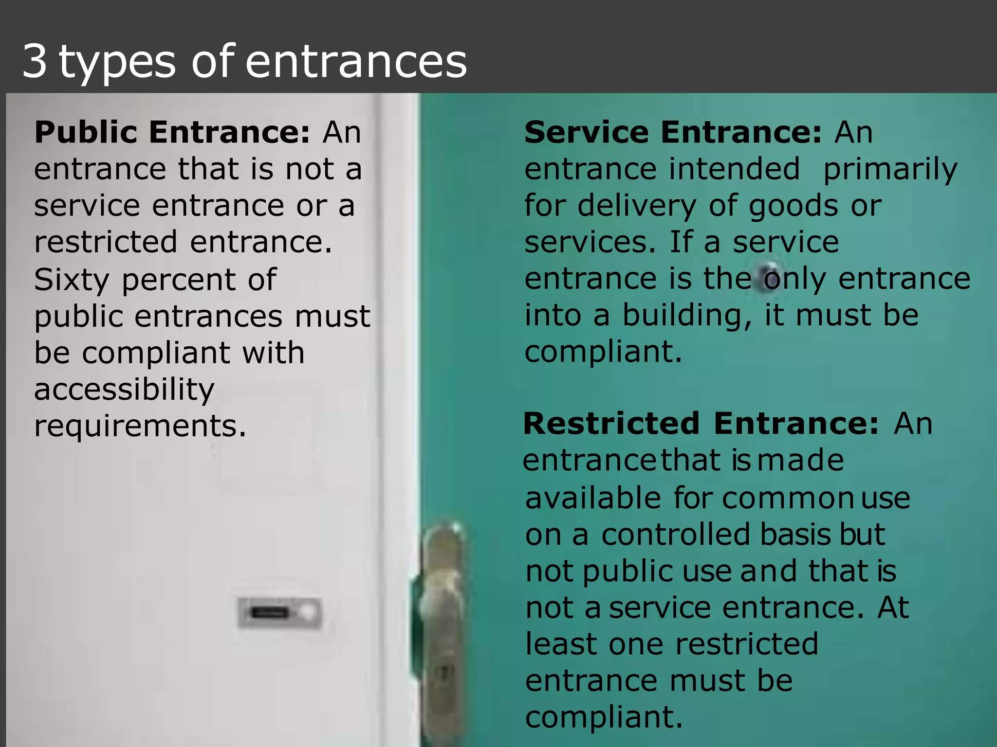 3 types of entrances
Restricted Entrance: An
entrancethat ismade
available for commonuse
on a controlled basis but
not public use and that is
not a service entrance. At
least one restricted
entrance must be
compliant.
Service Entrance: An
entrance intended primarily
for delivery of goods or
services. If a service
entrance is the only entrance
into a building, it must be
compliant.
Public Entrance: An
entrance that is not a
service entrance or a
restricted entrance.
Sixty percent of
public entrances must
be compliant with
accessibility
requirements.
 