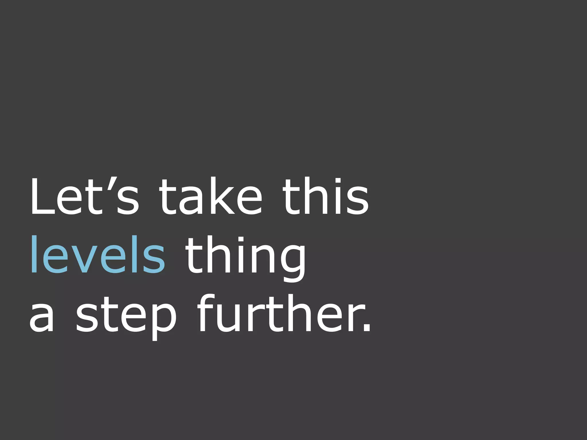 Let’s take this
levels thing
a step further.
 