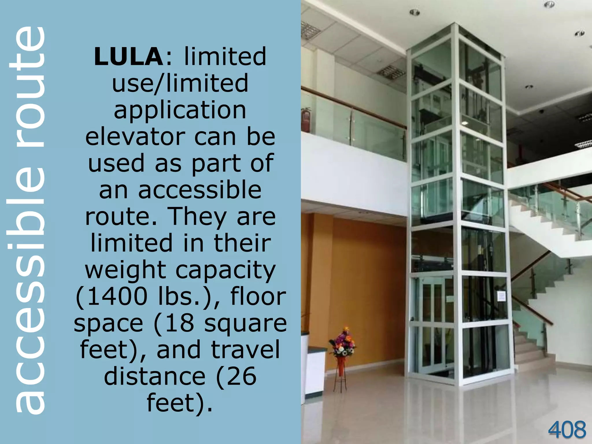 408
LULA: limited
use/limited
application
elevator can be
used as part of
an accessible
route. They are
limited in their
weight capacity
(1400 lbs.), floor
space (18 square
feet), and travel
distance (26
feet).
accessibleroute
 