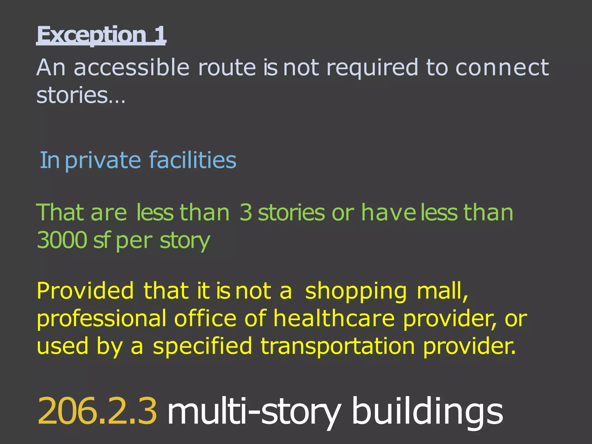 206.2.3 multi-story buildings
Exception 1
An accessible route is not required to connect
stories…
Inprivate facilities
That are less than 3 stories or haveless than
3000 sf per story
Provided that it isnot a shopping mall,
professional office of healthcare provider, or
used by a specified transportation provider.
 