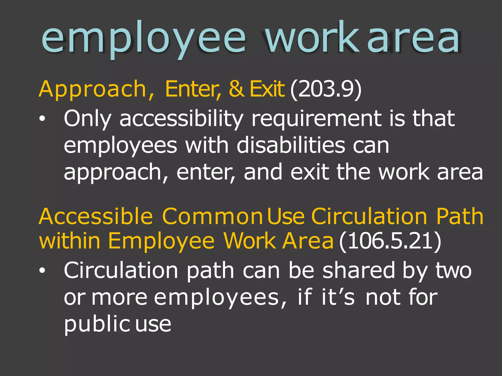 employee workarea
Approach, Enter, & Exit (203.9)
• Only accessibility requirement is that
employees with disabilities can
approach, enter, and exit the work area
Accessible CommonUse Circulation Path
within Employee Work Area(106.5.21)
• Circulation path can be shared by two
or more employees, if it’s not for
public use
 