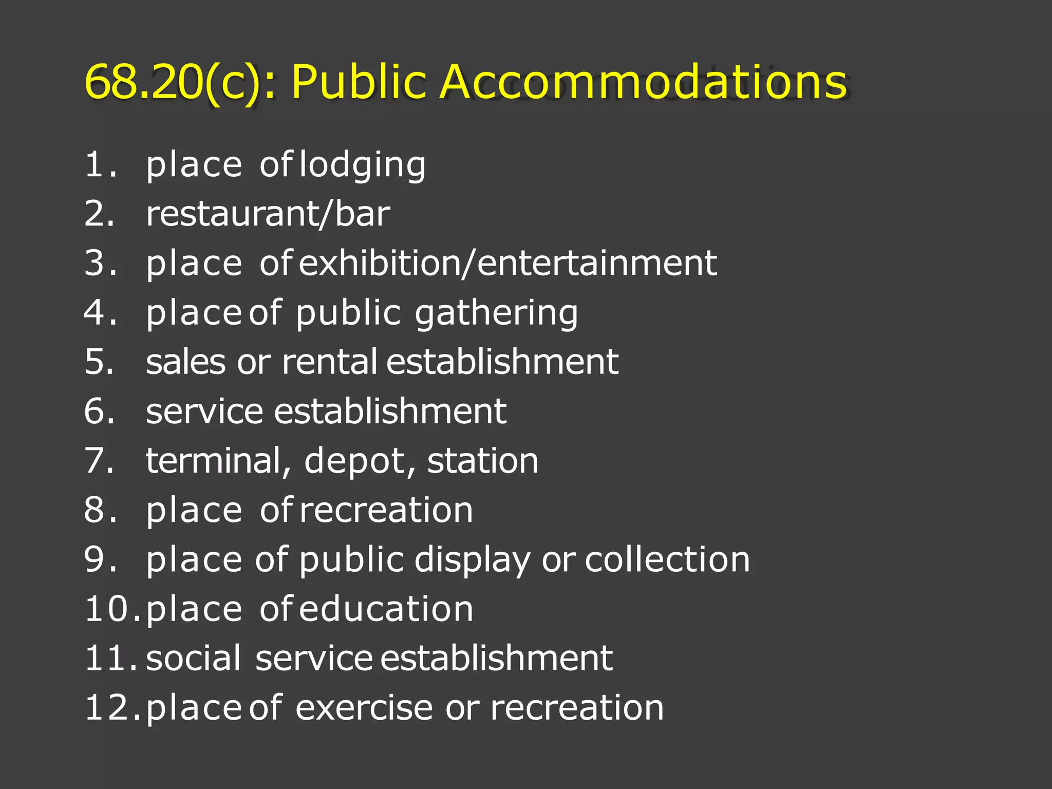 68.20(c): Public Accommodations
1. place of lodging
2. restaurant/bar
3. place of exhibition/entertainment
4. placeof public gathering
5. sales or rental establishment
6. service establishment
7. terminal, depot, station
8. place of recreation
9. place of public display or collection
10.place of education
11. social service establishment
12.place of exercise or recreation
 