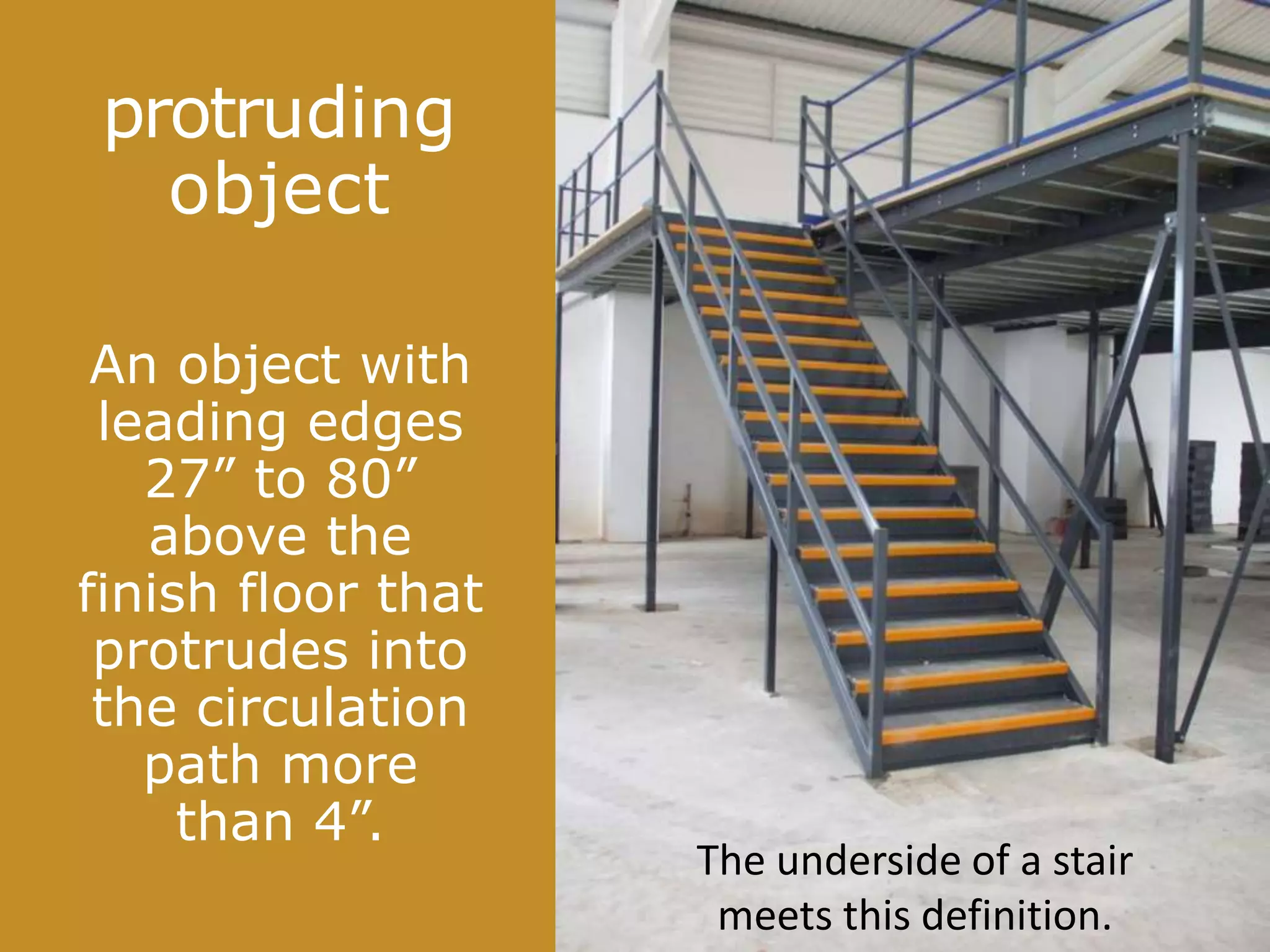 protruding
object
An object with
leading edges
27” to 80”
above the
finish floor that
protrudes into
the circulation
path more
than 4”.
The underside of a stair
meets this definition.
 
