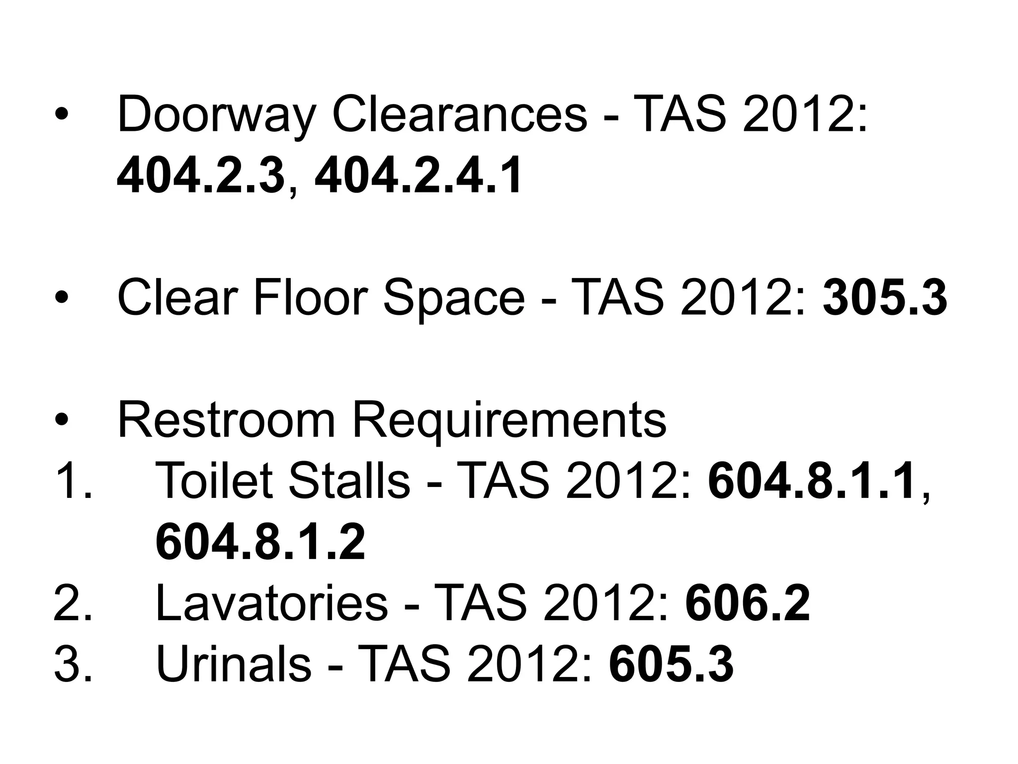 • Doorway Clearances - TAS 2012:
404.2.3, 404.2.4.1
• Clear Floor Space - TAS 2012: 305.3
• Restroom Requirements
1. Toilet Stalls - TAS 2012: 604.8.1.1,
604.8.1.2
2. Lavatories - TAS 2012: 606.2
3. Urinals - TAS 2012: 605.3
 
