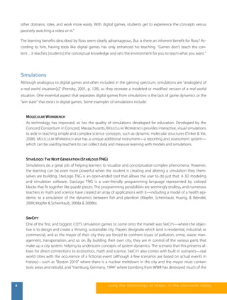 other domains, roles, and work more easily. With digital games, students get to experience the concepts versus 
passively watching a video on it." 
The learning benefits described by Ross seem clearly advantageous. But is there an inherent benefit for Ross? Ac-cording 
to him, having tools like digital games has only enhanced his teaching. “Games don’t teach the con-tent… 
it teaches [students] the conceptual knowledge and sets the environment for you to teach what you want.” 
Simulations 
Although analogous to digital games and often included in the gaming spectrum, simulations are “analog[ies] of 
a real world situation[s]” (Prensky, 2001, p. 128), as they recreate a modeled or modified version of a real world 
situation. One essential aspect that separates digital games from simulations is the lack of game dynamics or the 
“win state” that exists in digital games. Some examples of simulations include: 
MOLECULAR WORKBENCH 
As technology has improved, so has the quality of simulations developed for education. Developed by the 
Concord Consortium in Concord, Massachusetts, MOLECULAR WORKBENCH provides interactive, visual simulations 
to aide in teaching simple and complex science concepts, such as dynamic molecular structures (Tinker & Xie, 
2008). MOLECULAR WORKBENCH also has a unique additional instrument—a reporting and assessment system— 
which can be used by teachers to can collect data and measure learning with models and simulations. 
STARLOGO: THE NEXT GENERATION (STARLOGO TNG) 
Simulations do a great job of helping learners to visualize and conceptualize complex phenomena. However, 
the learning can be even more powerful when the student is creating and altering a simulation they them-selves 
are building. StarLogo TNG is an open-ended tool that allows the user to do just that. A 3D modeling 
and simulation software, StarLogo TNG is a user-friendly programming language represented by colored 
blocks that fit together like puzzle pieces. The programming possibilities are seemingly endless, and numerous 
teachers in math and science have created an array of applications with it—including a model of a health epi-demic 
to a simulation of the dynamics between fish and plankton (Klopfer, Scheintaub, Huang, & Wendel, 
2009; Klopfer & Scheintaub, 2008a & 2008b). 
SIMCITY 
One of the first, and biggest, COTS simulation games to come onto the market was SIMCITY—where the objec-tive 
is to design and create a thriving, sustainable city. Players designate which land is residential, industrial, or 
commercial, and as the mayor of their city they are forced to confront issues of pollution, crime, waste man-agement, 
transportation, and so on. By building their own city, they are in control of the various parts that 
make up a city system, helping to underscore concepts of system dynamics. The scenario that this presents al-lows 
for direct connections to economics, math and science. SIMCITY also comes with built in scenarios—real 
world cities with the occurrence of a fictional event (although a few scenarios are based on actual events in 
history)—such as “Boston 2010” where there is a nuclear meltdown in the city and the mayor must contain 
toxic areas and rebuild, and “Hamburg, Germany, 1944” where bombing from WWII has destroyed much of the 
8 us i ng the technol ogy of today , i n the clas s room today 
 