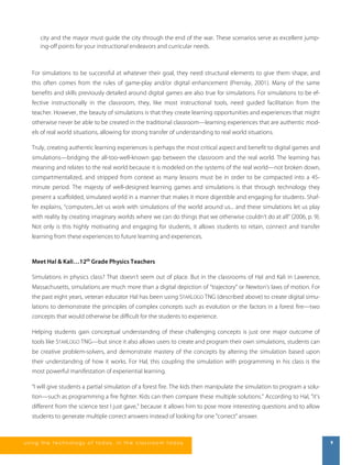 city and the mayor must guide the city through the end of the war. These scenarios serve as excellent jump-ing- 
off points for your instructional endeavors and curricular needs. 
For simulations to be successful at whatever their goal, they need structural elements to give them shape, and 
this often comes from the rules of game-play and/or digital enhancement (Prensky, 2001). Many of the same 
benefits and skills previously detailed around digital games are also true for simulations. For simulations to be ef-fective 
instructionally in the classroom, they, like most instructional tools, need guided facilitation from the 
teacher. However, the beauty of simulations is that they create learning opportunities and experiences that might 
otherwise never be able to be created in the traditional classroom—learning experiences that are authentic mod-els 
of real world situations, allowing for strong transfer of understanding to real world situations. 
Truly, creating authentic learning experiences is perhaps the most critical aspect and benefit to digital games and 
simulations—bridging the all-too-well-known gap between the classroom and the real world. The learning has 
meaning and relates to the real world because it is modeled on the systems of the real world—not broken down, 
compartmentalized, and stripped from context as many lessons must be in order to be compacted into a 45- 
minute period. The majesty of well-designed learning games and simulations is that through technology they 
present a scaffolded, simulated world in a manner that makes it more digestible and engaging for students. Shaf-fer 
explains, “computers...let us work with simulations of the world around us... and these simulations let us play 
with reality by creating imaginary worlds where we can do things that we otherwise couldn’t do at all” (2006, p. 9). 
Not only is this highly motivating and engaging for students, it allows students to retain, connect and transfer 
learning from these experiences to future learning and experiences. 
Meet Hal & Kali…12th Grade Physics Teachers 
Simulations in physics class? That doesn’t seem out of place. But in the classrooms of Hal and Kali in Lawrence, 
Massachusetts, simulations are much more than a digital depiction of “trajectory” or Newton’s laws of motion. For 
the past eight years, veteran educator Hal has been using STARLOGO TNG (described above) to create digital simu-lations 
to demonstrate the principles of complex concepts such as evolution or the factors in a forest fire—two 
concepts that would otherwise be difficult for the students to experience. 
Helping students gain conceptual understanding of these challenging concepts is just one major outcome of 
tools like STARLOGO TNG—but since it also allows users to create and program their own simulations, students can 
be creative problem-solvers, and demonstrate mastery of the concepts by altering the simulation based upon 
their understanding of how it works. For Hal, this coupling the simulation with programming in his class is the 
most powerful manifestation of experiential learning. 
“I will give students a partial simulation of a forest fire. The kids then manipulate the simulation to program a solu-tion— 
such as programming a fire fighter. Kids can then compare these multiple solutions.” According to Hal, "it's 
different from the science test I just gave," because it allows him to pose more interesting questions and to allow 
students to generate multiple correct answers instead of looking for one "correct" answer. 
us i ng the technol ogy of today , i n the clas s room today 9 
 
