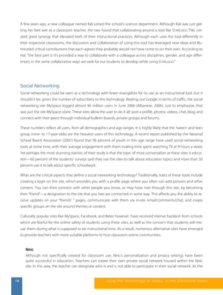 A few years ago, a new colleague named Kali joined the school’s science department. Although Kali was just get-ting 
her feet wet as a classroom teacher, the two found that collaborating around a tool like STARLOGO TNG cre-ated 
great synergy that elevated both of their instructional practices. Although each uses the tool differently in 
their respective classrooms, the discussion and collaboration of using this tool has leveraged new ideas and illu-minated 
critical contributions that each agrees they probably would not have come to on their own. According to 
Hal, “the best part is it’s provided a way to collaborate with a colleague across disciplines, gender, and age differ-ences, 
in the same collaborative ways we seek for our students to develop while using STARLOGO.” 
Social Networking 
Social networking could be seen as a technology with fewer evangelists for its use as an instructional tool, but it 
shouldn’t be, given the number of subscribers to this technology. Beating out Google in terms of traffic, the social 
networking site MySpace logged almost 46 million users in June 2006 (Albanese, 2006). Just to emphasize, that 
was just the site MySpace alone. These sites allow the user to do it all: post a profile, photos, videos, chat, blog, and 
connect with their peers through individual bulletin boards, private groups and forums. 
These numbers reflect all users, from all demographics and age ranges. It is highly likely that the 'tween' and teen 
group (nine- to 17-year-olds) are the heaviest users of this technology. A recent report published by the National 
School Board Association (2007) found that 96 percent of youth in this age range have used social networking 
tools at some time, with their average engagement with them rivaling time spent watching TV at 9 hours a week. 
Yet perhaps the most stunning statistic of their study is that the topic of most conversation at these sites is educa-tion— 
60 percent of the students’ surveys said they use the sites to talk about education topics and more than 50 
percent use it to talk about specific schoolwork. 
What are the critical aspects that define a social networking technology? Traditionally, traits of these tools include 
creating a login on the site, which provides you with a profile page where you often can add pictures and other 
content. You can then connect with other people you know, or may have met through this site, by becoming 
their “friend”—a designation to the site that you two are connected in some way. This affords you the ability to re-ceive 
updates on your “friends’ ” pages, communicate with them via in-site email/comments/chat, and create 
specific groups on the site around themes or content. 
Culturally popular sites like MySpace, Facebook, and Bebo however, have received intense backlash from schools 
which are fearful for the online safety of students using these sites, as well as the concern that students will mis-use 
them during what is supposed to be instructional time. As a result, numerous alternative sites have emerged 
to provide teachers with more suitable platforms to host classroom online communities. 
NING 
Although not specifically created for classroom use, NING’s personalization and privacy settings have been 
quite successful in education. Teachers can create their own private social network housed within the NING 
site. In this way, the teacher can designate who is and is not able to participate in their social network. As the 
10 us i ng the technol ogy of today , i n the clas s room today 
 