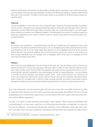 network’s administrator, the teacher may also enable to disable specific parameters, such as chat and messag-ing, 
if so desired. There are many great examples of schools and classrooms already successfully implementing 
these sites in the classroom. This type of site has been shown to be excellent for facilitating group projects us-ing 
those tools2. 
THINK.COM 
This learning platform is more than just a fancy social web space. Hosted by the Oracle Education Foundation, 
this free service is designed to be a password-protected, teacher-monitored, safe web-space that is free from 
advertising. The site is filled with project ideas and tools to help users create those projects, in an online space 
where students and teachers can collaborate together. This high-quality site maintains its quality standards by 
requiring an application by the school in order to receive an account, and careful monitoring of student activ-ity 
appropriateness. 
DIIGO 
This hybrid social networking – social bookmarking site does an excellent job of incorporating many of the 
components of traditional social bookmarking sites, such as a developed user profile, grouping based on back-ground/ 
interests, and so on. But what makes Diigo special is it’s the embedded tools that let you treat the 
Internet like your own personal notebook that can be accessed by anyone you choose to have access to it. 
With a simple download, users can highlight parts of webpages, attach sticky notes to a webpage, and then 
share these annotations with others. 
PANWAPA 
Don’t think that social collaboration sites are limited to the older kids. Sites like WEBKINZ and CLUB PENGUIN are 
gaining momentum in the pre-teen age group. Although student interest in these sites has made many edu-cators 
stop and take notice, they have left many skeptical and unclear of how to proceed with them as an in-structional 
tool. Seeing the potential in these technologies, the folks at Sesame Workshop – the same leaders 
in the field of primary education who produce Sesame Street – have created PANWAPA—an interactive site 
where users explore the world and its various cultures through creatures and characters that Sesame Work-shop 
is known for. Complete with a Teacher’s Guide, printable activities, and online communities, PANWAPA 
leverages the abilities of social networking while being designed from the start as a robust educational tool. 
Since a key characteristic of social networking sites is for each user to have their own profile, they have the ability 
to create their online identity and connect with anyone from around the globe also profiled on the site. In the age 
of globalization, this is a tremendous opportunity to connect students with other students who have similar inter-ests 
as well as different experiences. 
This gets at the heart of social networking technologies—social cognition. These emerging technologies have 
connected people in so many ways—ways that not too long ago would have been unimaginable. As a result, we 
have seen an explosion in the processes and capacities individuals, as they collaborate and leverage others’ abili-ties 
in new ways. These new ways of operating in the [digital] world illuminates new capacities and skills central to 
2 See “The Promise of Social Networks” by D. Baird in TechLearning; November 1, 2005. 
us i ng the technol ogy of today , i n the clas s room today 11 
 