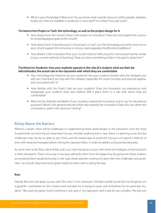  What is your Knowledge of Resources? Do you know what outside resources (other people, websites, 
books, etc.) that are available to guide you in your work? to contact if you get stuck? 
THE INNOVATION (Project or Tool): the technology, as well as the project design for it 
 How distant from the School Culture is the project or innovation? Does the tool support the curricu-lar 
and pedagogical goals of the school? 
 How distant from School Resources is the project or tool? Can the technology and other resources in 
your school support this tomorrow, or do you need upgrades/modifications/additions? 
 How distant is the innovation from your Current Practice? Will using this instructional tool be similar 
to your current methods of teaching? Have you done something similar in the past to draw from? 
THE OPERATOR (Students): how your students operate in the role of a student; what are their be-liefs/ 
attitudes; the actual role in the classroom with which they are comfortable 
 How Technologically Proficient are your students? Are your students familiar with the hardware you 
will use? How fluent are they with the software, especially the social concepts and practical applica-tions 
associated with it? 
 How familiar with the Project Style are your students? Does the innovation use experiences and 
pedagogies your students have seen before? Will it place them in a role with which they are 
comfortable? 
 What are the Attitudes and Beliefs of your students toward the innovation and its use for educational 
purposes? What is the general attitude of the class towards the innovation? Does this vary when the 
innovation is used in the classroom setting? 
Rising Above the Barriers 
Without a doubt, there will be challenges to implementing these technologies in the classroom. Even the most 
fundamental, non-tech lessons have their hiccups. And like anything that is new, there is a learning curve. But the 
challenges may not be as great as you think, and the easiest way to avoid the hiccups is to spend a little bit of 
time with these technologies before hitting the classroom floor, in order to address and potential obstacles. 
As we’ve seen so far, Ross, Hal and Kali, and Lucy, have had great success with these technologies as learning tools 
in their classrooms. That’s not to say it was easy sailing for them from the beginning. By going into these endeav-ors 
knowing there would be bumps in the road, these teachers continue to learn from the challenges and perse-vere— 
as a result, they have some great insights to share with us along the way. 
Ross 
Overall, Ross has had great success with DIPLOMACY in his classroom. Yet Ross quickly found that not all games are 
a good fit—sometimes for the content and concepts he is trying to cover, and sometimes for his particular stu-dents. 
“We used the game EUROPA UNIVERSALIS one year in my classroom, and it was far too complex. The kids just 
us i ng the technol ogy of today , i n the clas s room today 15 
 