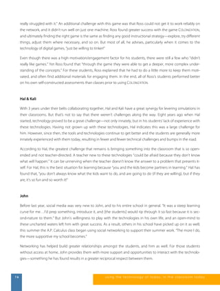 really struggled with it.” An additional challenge with this game was that Ross could not get it to work reliably on 
the network, and it didn’t run well on just one machine. Ross found greater success with the game COLONIZATION, 
and ultimately finding the right game is the same as finding any good instructional strategy—explore, try different 
things, adjust them where necessary, and so on. But most of all, he advises, particularly when it comes to the 
technology of digital games, “just be willing to tinker!” 
Even though there was a high motivation/engagement factor for his students, there were still a few who “didn’t 
really like games.” Yet Ross found that “through the game they were able to get a deeper, more complex under-standing 
of the concepts.” For these students, Ross explained that he had to do a little more to keep them moti-vated, 
and often find additional materials for engaging them. In the end, all of Ross’s students performed better 
on his own self-constructed assessments than classes prior to using COLONIZATION. 
Hal & Kali 
With 3 years under their belts collaborating together, Hal and Kali have a great synergy for levering simulations in 
their classrooms. But that’s not to say that there weren’t challenges along the way. Eight years ago when Hal 
started, technology proved to be a great challenge—not only innately, but in his students’ lack of experience with 
these technologies. Having not grown up with these technologies, Hal indicates this was a large challenge for 
him. However, since then, the tools and technologies continue to get better and the students are generally more 
innately experienced with them today, resulting in fewer and fewer technical challenges and bumps in the road. 
According to Hal, the greatest challenge that remains is bringing something into the classroom that is so open-ended 
and not teacher-directed. A teacher new to these technologies “could be afraid because they don’t know 
what will happen.” It can be unnerving when the teacher doesn’t know the answer to a problem that presents it-self. 
For Hal, this is the best situation for learning because “you and the kids become partners in learning.” Hal has 
found that, “you don’t always know what the kids want to do, and are going to do (if they are willing), but if they 
are, it’s so fun and so worth it!” 
John 
Before last year, social media was very new to John, and to his entire school in general. “It was a steep learning 
curve for me…I’d prep something, introduce it, and [the students] would rip through it so fast because it is sec-ond- 
nature to them.” But John’s willingness to play with the technologies in his own life, and an open-mind to 
these uncharted waters left him with great success. As a result, others in his school have picked up on it as well; 
this summer the A.P. Calculus class began using social networking to support their summer work. “The more I do, 
the more supportive my school becomes.” 
Networking has helped build greater relationships amongst the students, and him as well. For those students 
without access at home, John provides them with more support and opportunities to interact with the technolo-gies— 
something he has found results in a greater reciprocal respect between them. 
16 us i ng the technol ogy of today , i n the clas s room today 
 
