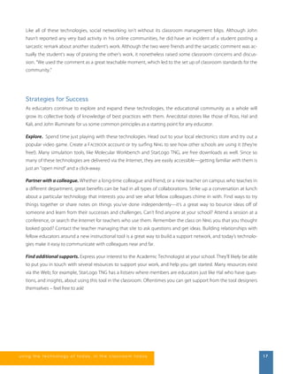 Like all of these technologies, social networking isn’t without its classroom management blips. Although John 
hasn’t reported any very bad activity in his online communities, he did have an incident of a student posting a 
sarcastic remark about another student’s work. Although the two were friends and the sarcastic comment was ac-tually 
the student’s way of praising the other’s work, it nonetheless raised some classroom concerns and discus-sion. 
“We used the comment as a great teachable moment, which led to the set up of classroom standards for the 
community.” 
Strategies for Success 
As educators continue to explore and expand these technologies, the educational community as a whole will 
grow its collective body of knowledge of best practices with them. Anecdotal stories like those of Ross, Hal and 
Kali, and John illuminate for us some common principles as a starting point for any educator. 
Explore. Spend time just playing with these technologies. Head out to your local electronics store and try out a 
popular video game. Create a FACEBOOK account or try surfing NING to see how other schools are using it (they’re 
free!). Many simulation tools, like Molecular Workbench and StarLogo TNG, are free downloads as well. Since so 
many of these technologies are delivered via the Internet, they are easily accessible—getting familiar with them is 
just an “open mind“ and a click-away. 
Partner with a colleague. Whether a long-time colleague and friend, or a new teacher on campus who teaches in 
a different department, great benefits can be had in all types of collaborations. Strike up a conversation at lunch 
about a particular technology that interests you and see what fellow colleagues chime in with. Find ways to try 
things together or share notes on things you’ve done independently—it’s a great way to bounce ideas off of 
someone and learn from their successes and challenges. Can’t find anyone at your school? Attend a session at a 
conference, or search the Internet for teachers who use them. Remember the class on NING you that you thought 
looked good? Contact the teacher managing that site to ask questions and get ideas. Building relationships with 
fellow educators around a new instructional tool is a great way to build a support network, and today’s technolo-gies 
make it easy to communicate with colleagues near and far. 
Find additional supports. Express your interest to the Academic Technologist at your school. They’ll likely be able 
to put you in touch with several resources to support your work, and help you get started. Many resources exist 
via the Web; for example, StarLogo TNG has a listserv where members are educators just like Hal who have ques-tions, 
and insights, about using this tool in the classroom. Oftentimes you can get support from the tool designers 
themselves – feel free to ask! 
us i ng the technol ogy of today , i n the clas s room today 17 
 
