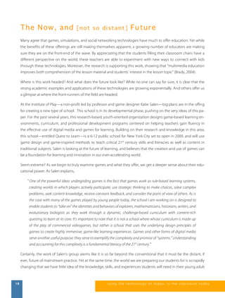 T he N ow, an d [ n o t s o d i s t a n t ] Fu tur e 
Many agree that games, simulations, and social networking technologies have much to offer education. Yet while 
the benefits of these offerings are still making themselves apparent, a growing number of educators are making 
sure they are on the front-end of the wave. By appreciating that the students filling their classroom chairs have a 
different perspective on the world, these teachers are able to experiment with new ways to connect with kids 
through these technologies. Moreover, the research is supporting this work, showing that “multimedia education 
improves both comprehension of the lesson material and students’ interest in the lesson topic” (Brady, 2004). 
Where is this work headed? And what does the future look like? While no one can say for sure, it is clear that the 
strong academic examples and applications of these technologies are growing exponentially. And others offer us 
a glimpse at where the front-runners of the field are headed. 
At the Institute of Play—a non-profit led by professor and game designer Katie Salen—big plans are in the offing 
for creating a new type of school. This school is in its developmental phase, pushing on the very ideas of this pa-per. 
For the past several years, this research-based, youth-oriented organization designs game-based learning en-vironments, 
curriculum, and professional development programs centered on helping teachers gain fluency in 
the effective use of digital media and games for learning. Building on their research and knowledge in this area, 
this school—entitled Quest to Learn—is a 6-12 public school for New York City set to open in 2009, and will use 
game design and game-inspired methods to teach critical 21st century skills and literacies as well as content in 
traditional subjects. Salen is looking at the future of learning, and believes that the creation and use of games can 
be a foundation for learning and innovation in our ever-accelerating world. 
Seem extreme? As we begin to truly examine games and what they offer, we get a deeper sense about their edu-cational 
power. As Salen explains, 
" One of the powerful ideas undergirding games is the fact that games work as rule-based learning systems, 
creating worlds in which players actively participate, use strategic thinking to make choices, solve complex 
problems, seek content knowledge, receive constant feedback, and consider the point of view of others. As is 
the case with many of the games played by young people today, the school I am working on is designed to 
enable students to “take on” the identities and behaviors of explorers, mathematicians, historians, writers, and 
evolutionary biologists as they work through a dynamic, challenge-based curriculum with content-rich 
questing to learn at its core. It’s important to note that it is not a school where whose curriculum is made up 
of the play of commercial videogames, but rather a school that uses the underlying design principles of 
games to create highly immersive, game-like learning experiences. Games and other forms of digital media 
serve another useful purpose: they serve to exemplify the complexity and promise of “systems.” Understanding 
and accounting for this complexity is a fundamental literacy of the 21st century." 
Certainly, the work of Salen’s group seems like it is so far beyond the conventional that it must be the distant, if 
ever, future of mainstream practice. Yet at the same time, the world we are preparing our students for is so rapidly 
changing that we have little idea of the knowledge, skills, and experiences students will need in their young adult 
18 us i ng the technol ogy of today , i n the clas s room today 
 