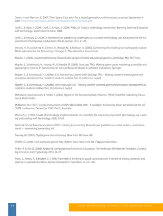 Green, H and Hannon, C, 2007, Their Space: Education for a digital generation, online version, accessed September 4 
2007, http://www.demos.co.uk/files/Their%20space%20-%20web.pdf 
Groff, J., & Haas, J. (2008). Groff, J., & Haas, J. (2008). Web 2.0: Today’s technology, tomorrow’s learning. Learning & Leading 
with Technology, September/October 2008. 
Groff, J., & Mouza, C. (2008). A framework for addressing challenges to classroom technology use. Association for the Ad-vancement 
of Computing in Education (AACE) Journal, 16(1), 21-46. 
Jenkins, H., Purushotma, R., Clinton, K., Weigel, M., & Robison, A. (2006). Confronting the challenges of participatory culture: 
Media education for the 21st century. Chicago, IL: The MacArthur Foundation. 
Klopfer, E. (2008). Augmented learning: Research and design of mobile educational games. Cambridge, MA: MIT Press. 
Klopfer, E., Scheintaub, H., Huang, W., & Wendel, D. (2009). StarLogo TNG: Making agent based modeling accessible and 
appealing to novices. In Komosinski, M. (ed.) Artificial Life Models in Software, 2nd edition. Springer. 
Klopfer, E., & Scheintaub, H. (2008a). ICLS Proceedings, Utrecht 2009 StarLogo TNG – Making content-centered game and 
simulation development accessible to students and teachers. {Conference paper} 
Klopfer, E., & Scheintaub, H. (2008b). AERA StarLogo TNG – Making content-centered game and simulation development ac-cessible 
to students and teachers. {Conference paper} 
McFarlane, Sparrowhawk, & Heald, Y. (2002). Report on the Educational Use of Games. TEEM (Teachers Evaluating Educa-tional 
Multimedia). 
McMahon, M. (1997). Social constructivism and the World Wide Web - A paradigm for learning. Paper presented at the AS-CILITE 
conference, December 1997. Perth, Australia. 
Moersch, C. (1999). Levels of technology implementation: An inventory for measuring classroom technology use. Learn-ing 
and Leading with Technology, 26(8), 59-63. 
National School Board Association (2007). Creating & connecting: Research and guidelines on online social — and educa-tional 
— networking. Alexandria, VA. 
Prensky, M. (2001). Digital game-based learning. New York: McGraw Hill. 
Shaffer, D. (2006). How computer games help children learn. New York, NY: Palgrave Macmillan. 
Tinker, R. & Xie, Q. (2008). Applying Computational Science to Education: The Molecular Workbench Paradigm. Comput-ing 
in Science and Engineering, 10(5), 24-27. 
Trent, S., Artiles, A., & Englert, C. (1998). From deficit thinking to social constructivism: A review of theory, research, and 
practice in special education. Review of Research in Education, 23, 277-307. 
20 us i ng the technol ogy of today , i n the clas s room today 
 