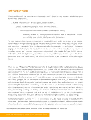 I nt r od uc ti on 
What is good learning? That may be a subjective question. But it’s likely that many educators would give answers 
that fall in the same ballpark… 
…students collaborating and discussing ideas, possible solutions… 
…project-based learning, designed around real world contexts… 
…connecting with other students around the world, on topics of study… 
…immersing students in a learning experience that allows them to grapple with a problem, 
gaining higher-order thinking skills from pursuing the solution… 
To many educators, these notions are music to their ears. Would it seem terribly strange then to hear that stu-dents 
indeed are doing these things regularly outside of their classrooms? While Timmy or Susie may not be run-ning 
home from school saying, “What fun, deeply-engaging learning experience can we do today?”, they are en-gaging 
with new technologies that provide them with the same opportunities. Every day, many students are 
spending countless hours immersed in popular technologies—such as Facebook or MySpace, World of Warcraft, 
or Sim City—which at first glance may seem like a waste of time, and brain cells. But these genres of technolo-gies— 
Social Networking, Digital Gaming, and Simulations—deserve a second, deeper, look at what’s actually go-ing 
on. 
~~~ 
When you hear ”MySpace” or “World of Warcraft,” what do they bring to mind for you? What emotions do you 
associate with them? Have you heard of them before? Your students have, and they almost certainly have strong 
opinions about them. You don’t need to be a teenager to use or understand these technologies, or to use them in 
your classroom. Market research data indicates that many a normal, middle-aged adult1 uses these technologies 
with frequency. The fact is, you can be 17, 35, or 60, and when you begin to engage with them and observe 
what’s really going on, you can begin to see that these technologies are more than just entertainment. These 
technologies are already demonstrating how they impact the way we think, learn, and interact—and they are also 
demonstrating the tremendous potential they have in these areas as well. The emergence of social networking 
technologies and the evolution of digital games have helped shape the new ways in which people are communi-cating, 
collaborating, operating, and forming social constructs. In fact, recent research is showing us that these 
technologies are shaping the way we think, work, and live. This is especially true of our youngest generations— 
those arriving at classrooms doors, soon to be leaving them and entering the workforce and society-at-large. 
Our newest generation – currently in K-12 – is demonstrating for us the impact of having developed under the 
digital wave. These youth have been completely normalized by digital technologies—it is a fully integrated aspect 
of their lives (Green & Hannon, 2007). Many students in this group are using new media and technologies to cre- 
1 According to the Entertainment Software Association in 2008, the average game player is 35 years of age. 
us i ng the technol ogy of today , i n the clas s room today 1 
 