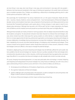 ate new things in new ways, learn new things in new ways, and communicate in new ways with new people— 
behaviors that have become hardwired in their ways of thinking and operating in the world. Green and Hannon 
give an excellent example of this, “Children are establishing a relationship to knowledge gathering which is alien 
to their parents and teachers” (2007, p. 38). 
Not surprisingly, this “transformation” has serious implications for us in the space of education. Nearly all institu-tions 
– business, industry, medicine, science and government – have harnessed aspects of these technologies for 
decades. Games and simulations have been a key component of training doctors and military personnel, but even 
businesses like PricewaterhouseCoopers used a game about a mining company in outer space to teach its em-ployees 
about derivativesi. Although that may seem a bit “off the wall,” the fact is major corporations, the Depart-ment 
of Defense, and the medical community would not use these tools if they were not highly effective. 
Although these examples are mainly centered on training purposes, there are deeper educational benefits to digi-tal 
simulations and games. Yet educational institutions have been reluctant to embrace these technologies. Like-wise, 
where schools have often shied away from giving students an online identity in a digital networking plat-forms 
to increase opportunities for learning, professional organizations are leveraging networking technologies to 
increase collaboration, knowledge-sharing, and production amongst their employees. Traditionally, education has 
been impeded by the security and other potential dangers of employing social networking technologies. These 
concerns should not be ignored; however neither should these tools due to these concerns. Advances in these 
technologies continue to afford us new ways to manage the potential dangers. 
Simulations, digital gaming, and social networking technologies have all definitely suffered the same public rela-tions 
problems that all new technologies do. However, there are countless examples of these technologies dem-onstrating 
their educational value to other industries, confirming the powerful learning opportunities and advan-tages 
they afford. It is our position that these technologies are safe, valuable tools schools must take seriously. 
Of course, changing instructional approaches is no easy task, particularly when technology is involved. Adopting 
and integrating technology-based instructional strategies has a long history of challenges, but with it has come a 
great understanding of how to achieve success with them. In the contents to follow, we will discuss: 
• the background and affordances of Simulations, Digital Games, and Social Networking; 
• the cognitive implications of these technologies; 
• specific challenges with using these tools in the classroom, as well as strategies for overcoming these chal-lenges 
in order to achieve successful learning experiences; and 
• the future of these technologies and their impact and learning and teaching. 
2 us i ng the technol ogy of today , i n the clas s room today 
 