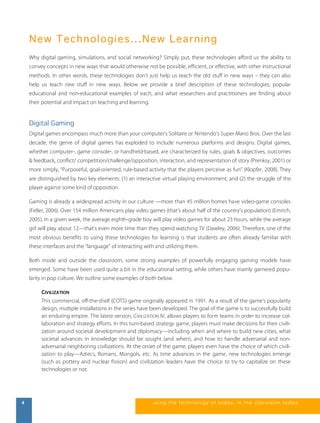 N ew T echn ol ogi e s.. .N ew Lea rning 
Why digital gaming, simulations, and social networking? Simply put, these technologies afford us the ability to 
convey concepts in new ways that would otherwise not be possible, efficient, or effective, with other instructional 
methods. In other words, these technologies don’t just help us teach the old stuff in new ways – they can also 
help us teach new stuff in new ways. Below we provide a brief description of these technologies; popular 
educational and non-educational examples of each, and what researchers and practitioners are finding about 
their potential and impact on teaching and learning. 
Digital Gaming 
Digital games encompass much more than your computer’s Solitaire or Nintendo’s Super Mario Bros. Over the last 
decade, the genre of digital games has exploded to include numerous platforms and designs. Digital games, 
whether computer-, game console-, or handheld-based, are characterized by rules, goals & objectives, outcomes 
& feedback, conflict/ competition/challenge/opposition, interaction, and representation of story (Prenksy, 2001) or 
more simply, “Purposeful, goal-oriented, rule-based activity that the players perceive as fun” (Klopfer, 2008). They 
are distinguished by two key elements: (1) an interactive virtual playing environment, and (2) the struggle of the 
player against some kind of opposition. 
Gaming is already a widespread activity in our culture —more than 45 million homes have video-game consoles 
(Feller, 2006). Over 154 million Americans play video games (that’s about half of the country’s population) (Emrich, 
2005). In a given week, the average eighth-grade boy will play video games for about 23 hours, while the average 
girl will play about 12—that’s even more time than they spend watching TV (Dawley, 2006). Therefore, one of the 
most obvious benefits to using these technologies for learning is that students are often already familiar with 
these interfaces and the “language” of interacting with and utilizing them. 
Both inside and outside the classroom, some strong examples of powerfully engaging gaming models have 
emerged. Some have been used quite a bit in the educational setting, while others have mainly garnered popu-larity 
in pop culture. We outline some examples of both below. 
CIVILIZATION 
This commercial, off-the-shelf (COTS) game originally appeared in 1991. As a result of the game’s popularity 
design, multiple installations in the series have been developed. The goal of the game is to successfully build 
an enduring empire. The latest version, CIVILIZATION IV, allows players to form teams in order to increase col-laboration 
and strategy efforts. In this turn-based strategy game, players must make decisions for their civili-zation 
around societal development and diplomacy—including when and where to build new cities, what 
societal advances in knowledge should be sought (and when), and how to handle adversarial and non-adversarial 
neighboring civilizations. At the onset of the game, players even have the choice of which civili-zation 
to play—Aztecs, Romans, Mongols, etc. As time advances in the game, new technologies emerge 
(such as pottery and nuclear fission) and civilization leaders have the choice to try to capitalize on these 
technologies or not. 
4 us i ng the technol ogy of today , i n the clas s room today 
 