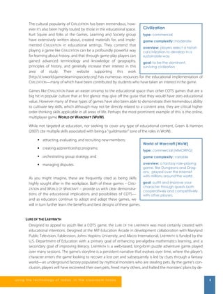 The cultural popularity of CIVILIZATION has been tremendous, how-ever 
it’s also been highly touted by those in the educational space. 
Kurt Squire and folks at the Games, Learning and Society group 
have extensively written about, created materials for, and imple-mented 
CIVILIZATION in educational settings. They contend that 
Civilization 
type: commercial 
game complexity: moderate 
overview: players select a histori-cal 
playing a game like CIVILIZATION can be a profoundly powerful way 
for learning about history, and that through game-play players can 
gained advanced terminology and knowledge of geography, 
principles of history, and generally increase their interest in this 
area of study. Their website supporting this work 
[http://civworld.gameslearningsociety.org] has numerous resources for the educational implementation of 
CIVILIZATION—many of which have been contributed by students who have taken an interest in the game. 
Games like CIVILIZATION have an easier onramp to the educational space than other COTS games that are a 
big hit in popular culture that at first glance may give off the guise that they would have zero educational 
value. However many of these types of games have also been able to demonstrate their tremendous ability 
to cultivate key skills, which although may not be directly related to a content area, they are critical higher 
order thinking skills applicable in all areas of life. Perhaps the most prominent example of this is the online, 
multiplayer game WORLD OF WARCRAFT (WOW). 
While not targeted at education, nor seeking to cover any type of educational content, Green & Hannon 
(2007) cite multiple skills associated with being a “guildmaster” (one of the roles in WOW): 
 attracting, evaluating, and recruiting new members; 
 creating apprenticeship programs; 
 orchestrating group strategy; and 
 managing disputes. 
As you might imagine, these are frequently cited as being skills 
highly sought after in the workplace. Both of these games – CIVILI-ZATION 
and WORLD OF WARCRAFT – provide us with clear demonstra-tions 
of the educational implications and possibilities of COTS— 
and as educators continue to adopt and adapt these games, we 
will in turn further learn the benefits and best designs of these games. 
civilzation to develop in a 
sustainable way 
goal: to be the dominant, 
surviving civilization 
World of Warcraft (WoW) 
type: commercial (MMORPG) 
game complexity: variable 
overview: a fantasy role-playing 
game, like Dungeons and Drag-ons, 
played over the Internet 
with millions around the world 
goal: outfit and improve your 
character through quests both 
cooperatively and competitively 
with other players. 
LURE OF THE LABYRINTH 
Designed to appeal to youth like a COTS game, the LURE OF THE LABYRINTH was most certainly created with 
educational intentions. Designed at the MIT Education Arcade in development collaboration with Maryland 
Public Television, Fablevision, Johns Hopkins University, and Macro International, LABYRINTH is funded by the 
U.S. Department of Education with a primary goal of enhancing pre-algebra mathematics learning, and a 
secondary goal of improving literacy. LABYRINTH is a web-based, long-form puzzle adventure game played 
over many sessions. The game’s storyline is a persistent narrative that evolves over time, where the player’s 
character enters the game looking to recover a lost pet and subsequently is led by clues through a fantasy 
world—an underground factory populated by mythical monsters who are stealing pets. By the game’s con-clusion, 
players will have recovered their own pets, freed many others, and halted the monsters’ plans by de- 
us i ng the technol ogy of today , i n the clas s room today 5 
 