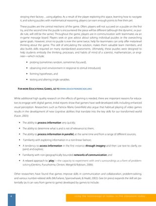 stroying their factory…using algebra. As a result of the player exploring this space, learning how to navigate 
it, and solving puzzles with mathematical reasoning, players can earn enough points to free their pet. 
These puzzles are the central mechanic of the game. Often, players will not succeed on a puzzle on the first 
try, and the second time the puzzle is encountered the piece will be different (although the dynamic, or puz-zle 
rule, will still be the same). Throughout the game, players are in communication with teammates via an 
in-game message board. Players seek or give advice about solving individual puzzles or the overarching 
game goals. However, since no puzzle is ever the same twice, help for teammates can only offer meta-level 
thinking about the game. This skill of articulating the solution, makes them valuable team members, and 
also builds skills required on many standardized assessments. Ultimately, these puzzles were designed to 
help students embody the thinking, processes, and habits of mind of a scientist, mathematician, or engi-neer— 
which include: 
 probing (sometimes random, sometimes focused), 
 observing one’s environment in response to stimuli introduced, 
 forming hypotheses, and 
 testing and altering single variables. 
FOR MORE EDUCATIONAL GAMES, GO TO WWW.EDUCATIONARCADE.ORG 
While additional high quality research on the effects of gaming is needed, there are important reasons for educa-tors 
to engage with digital games. Initial reports show that gamers have well-developed skills including enhanced 
visual perception. Researchers such as Patricia Marks Greenfield also argue that habitual playing of video games 
results in the development of new cognitive abilities that translate into the key skills for our transformed world 
(Facer, 2003): 
• The ability to process information very quickly; 
• The ability to determine what is and is not of relevance to them; 
• The ability to process information in parallel, at the same time and from a range of different sources; 
• Familiarity with exploring information in a non-linear fashion; 
• A tendency to access information in the first instance through imagery and then use text to clarify, ex-pand, 
and explore; 
• Familiarity with non-geographically bounded networks of communication; and 
• A relaxed approach to ‘play,’—the capacity to experiment with one’s surroundings as a form of problem-solving 
(Jenkins, Purushotma, Clinton, Weigel & Robison, 2006). 
Other researchers have found that games improve skills in communication and collaboration, problem-solving, 
and various number-related skills (McFarlane, Sparrowhawk, & Heald, 2002). Gee (in press) expands the skill set po-tentially 
(as it can vary from game to game) developed by games to include: 
6 us i ng the technol ogy of today , i n the clas s room today 
 
