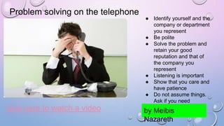 Problem solving on the telephone
click here to watch a video
● Identify yourself and the
company or department
you represent
● Be polite
● Solve the problem and
retain your good
reputation and that of
the company you
represent
● Listening is important
● Show that you care and
have patience
● Do not assume things.
Ask if you need
information.
by Meibis
Nazareth
 
