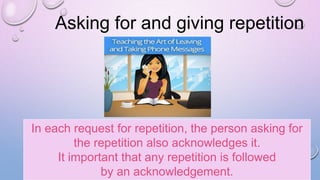 Asking for and giving repetition
In each request for repetition, the person asking for
the repetition also acknowledges it.
It important that any repetition is followed
by an acknowledgement.
 