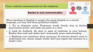 Cross- cultural communication on the telephone.
When speaking in English to people who speak English as a second
language, you may find these guidelines helpful:
► 1. Try to eliminate noise. Pronounce words clearly, stop at distinct
punctuation points, and make one point at a time.
► 2. Look for feedback. Be alert to signs of confusion in your listener.
Realize that nods and smiles don’t necessarily mean understanding.
► 3. Rephrase your sentences when necessary. If someone doesn’t seem to
understand you, choose simple words; don’t just repeat the sentence in a
louder voice.
Barriers to oral communication.
 