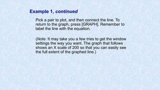 Example 1, continued
Pick a pair to plot, and then connect the line. To
return to the graph, press [GRAPH]. Remember to
label the line with the equation.
(Note: It may take you a few tries to get the window
settings the way you want. The graph that follows
shows an X scale of 200 so that you can easily see
the full extent of the graphed line.)
 