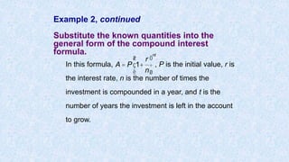 Example 2, continued
Substitute the known quantities into the
general form of the compound interest
formula.
In this formula, , P is the initial value, r is
the interest rate, n is the number of times the
investment is compounded in a year, and t is the
number of years the investment is left in the account
to grow.
A = P 1+
r
n
æ
è
ç
ö
ø
÷
nt
 