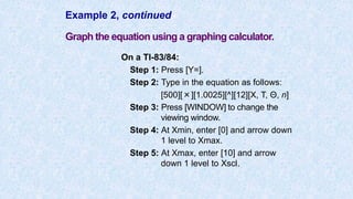 Example 2, continued
Graph the equation using a graphing calculator.
On a TI-83/84:
Step 1: Press [Y=].
Step 2: Type in the equation as follows:
[500][×][1.0025][^][12][X, T, Θ, n]
Step 3: Press [WINDOW] to change the
viewing window.
Step 4: At Xmin, enter [0] and arrow down
1 level to Xmax.
Step 5: At Xmax, enter [10] and arrow
down 1 level to Xscl.
 