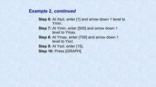 Example 2, continued
Step 6: At Xscl, enter [1] and arrow down 1 level to
Ymin.
Step 7: At Ymin, enter [500] and arrow down 1
level to Ymax.
Step 8: At Ymax, enter [700] and arrow down 1
level to Yscl.
Step 9: At Yscl, enter [15].
Step 10: Press [GRAPH].
 