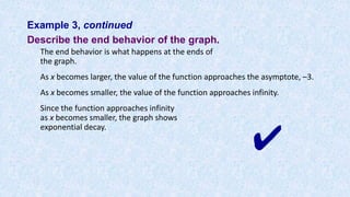 Example 3, continued
Describe the end behavior of the graph.
The end behavior is what happens at the ends of
the graph.
As x becomes larger, the value of the function approaches the asymptote, –3.
As x becomes smaller, the value of the function approaches infinity.
Since the function approaches infinity
as x becomes smaller, the graph shows
exponential decay.
✔
 