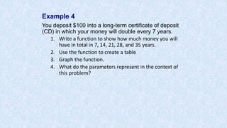 Example 4
You deposit $100 into a long-term certificate of deposit
(CD) in which your money will double every 7 years.
1. Write a function to show how much money you will
have in total in 7, 14, 21, 28, and 35 years.
2. Use the function to create a table
3. Graph the function.
4. What do the parameters represent in the context of
this problem?
 