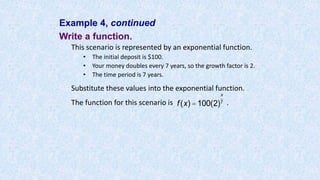 Example 4, continued
Write a function.
This scenario is represented by an exponential function.
• The initial deposit is $100.
• Your money doubles every 7 years, so the growth factor is 2.
• The time period is 7 years.
Substitute these values into the exponential function.
The function for this scenario is .f(x) =100(2)
x
7
 