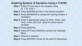 Graphing Systems of Equations Using a TI-83/84:
Step 1: Press [Y=] and key in the equation using
[X, T, Θ, n] for x.
Step 2: Press [ENTER] and key in the second equation.
Step 3: Press [WINDOW] to change the viewing window, if
necessary.
Step 4: Enter in appropriate values for Xmin, Xmax, Xscl,
Ymin, Ymax, and Yscl, using the arrow keys to
navigate.
Step 5: Press [GRAPH].
Step 6: Press [2ND] and [TRACE] to access the Calculate
Menu.
Step 7: Choose 5: intersect.
Step 8: Press [ENTER] 3 times for the point of intersection.
 