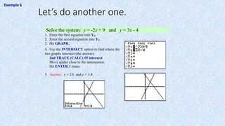 Solve the system: y = -2x + 9 and y = 3x - 4
1. Enter the first equation into Y1.
2. Enter the second equation into Y2.
3. Hit GRAPH.
4. Use the INTERSECT option to find where the
two graphs intersect (the answer).
2nd TRACE (CALC) #5 intersect
Move spider close to the intersection.
Hit ENTER 3 times.
5. Answer: x = 2.6 and y = 3.8
Let’s do another one.
Example 6
 