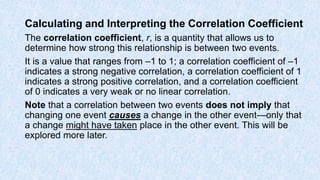 Calculating and Interpreting the Correlation Coefficient
The correlation coefficient, r, is a quantity that allows us to
determine how strong this relationship is between two events.
It is a value that ranges from –1 to 1; a correlation coefficient of –1
indicates a strong negative correlation, a correlation coefficient of 1
indicates a strong positive correlation, and a correlation coefficient
of 0 indicates a very weak or no linear correlation.
Note that a correlation between two events does not imply that
changing one event causes a change in the other event—only that
a change might have taken place in the other event. This will be
explored more later.
 
