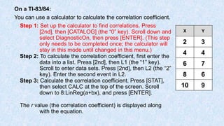 On a TI-83/84:
You can use a calculator to calculate the correlation coefficient.
Step 1: Set up the calculator to find correlations. Press
[2nd], then [CATALOG] (the “0” key). Scroll down and
select DiagnosticOn, then press [ENTER]. (This step
only needs to be completed once; the calculator will
stay in this mode until changed in this menu.)
Step 2: To calculate the correlation coefficient, first enter the
data into a list. Press [2nd], then L1 (the “1” key).
Scroll to enter data sets. Press [2nd], then L2 (the “2”
key). Enter the second event in L2.
Step 3: Calculate the correlation coefficient. Press [STAT],
then select CALC at the top of the screen. Scroll
down to 8:LinReg(a+bx), and press [ENTER].
The r value (the correlation coefficient) is displayed along
with the equation.
X Y
2 3
4 4
6 7
8 6
10 9
 
